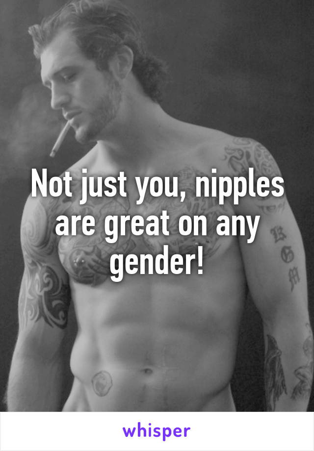 Not just you, nipples are great on any gender!