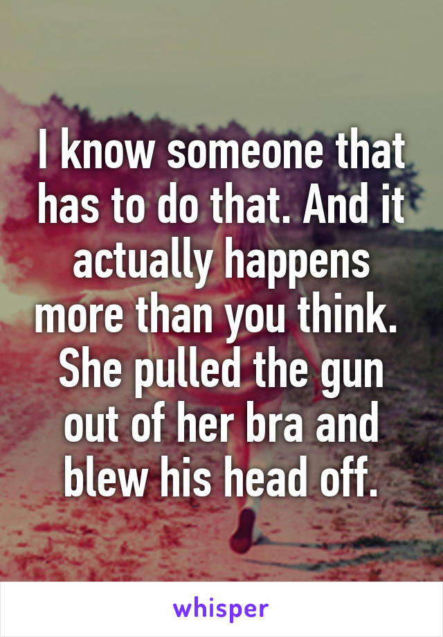 I know someone that has to do that. And it actually happens more than you think.  She pulled the gun out of her bra and blew his head off.