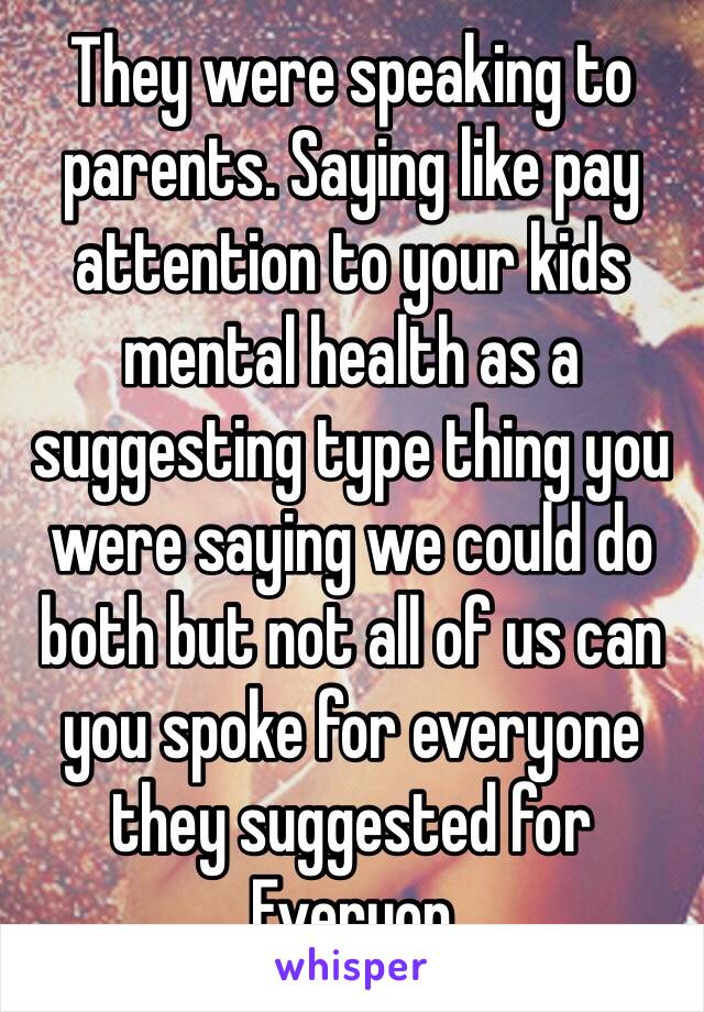 They were speaking to parents. Saying like pay attention to your kids mental health as a suggesting type thing you were saying we could do both but not all of us can you spoke for everyone they suggested for Everyon