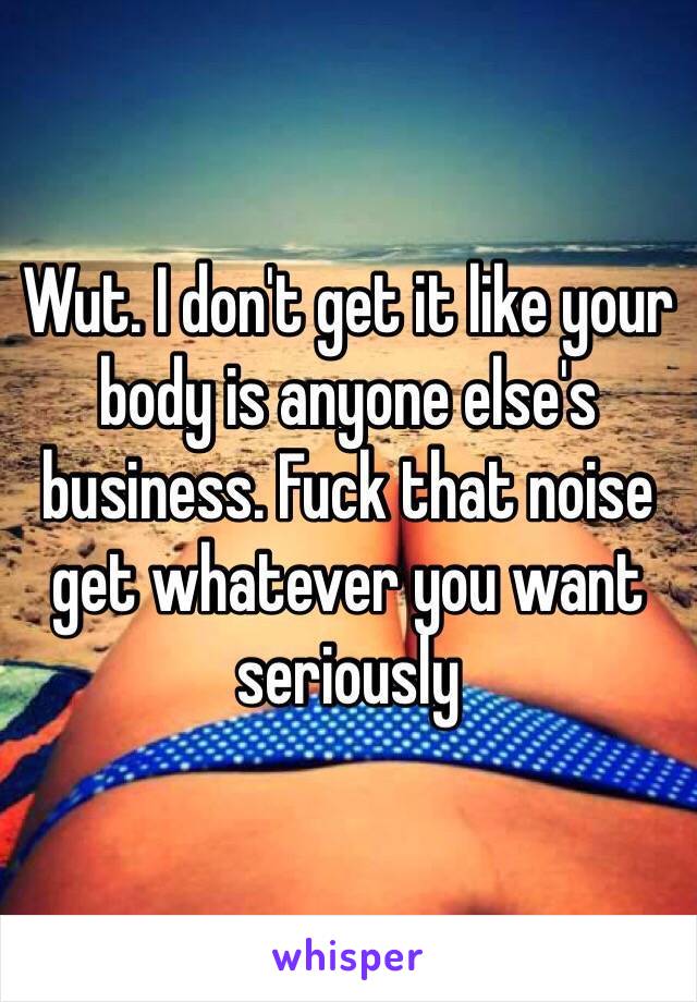Wut. I don't get it like your body is anyone else's business. Fuck that noise get whatever you want seriously 