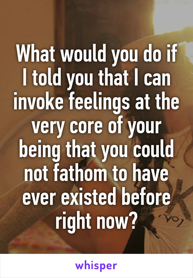 What would you do if I told you that I can invoke feelings at the very core of your being that you could not fathom to have ever existed before right now?