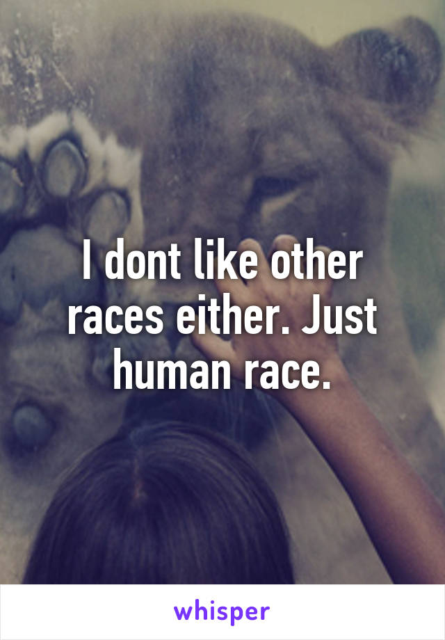 I dont like other races either. Just human race.