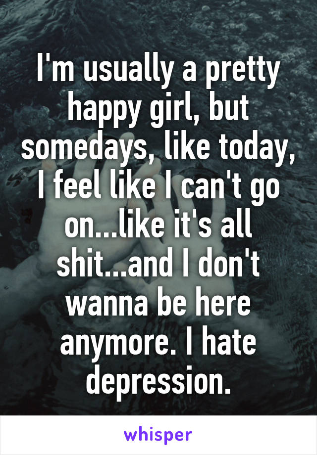 I'm usually a pretty happy girl, but somedays, like today, I feel like I can't go on...like it's all shit...and I don't wanna be here anymore. I hate depression.