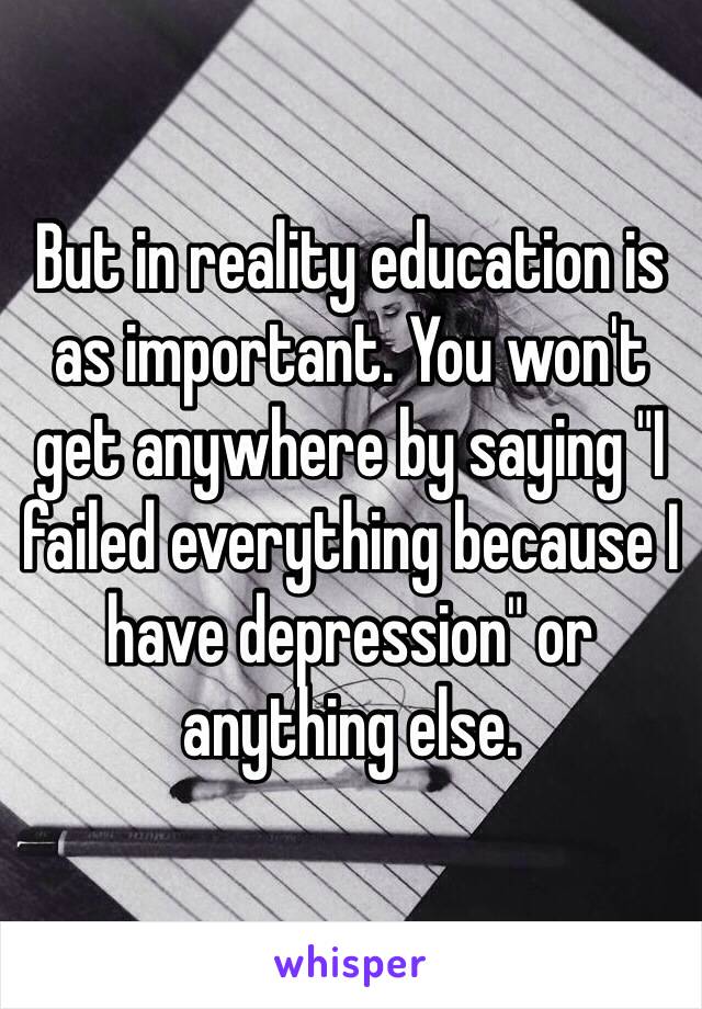 But in reality education is as important. You won't get anywhere by saying "I failed everything because I have depression" or anything else. 