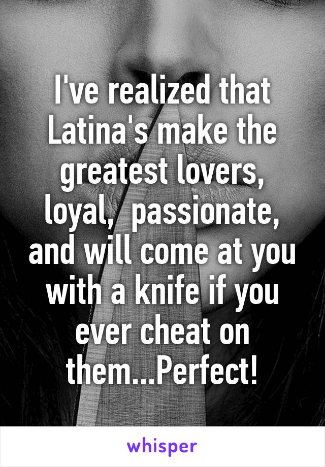 I've realized that Latina's make the greatest lovers, loyal,  passionate, and will come at you with a knife if you ever cheat on them...Perfect!