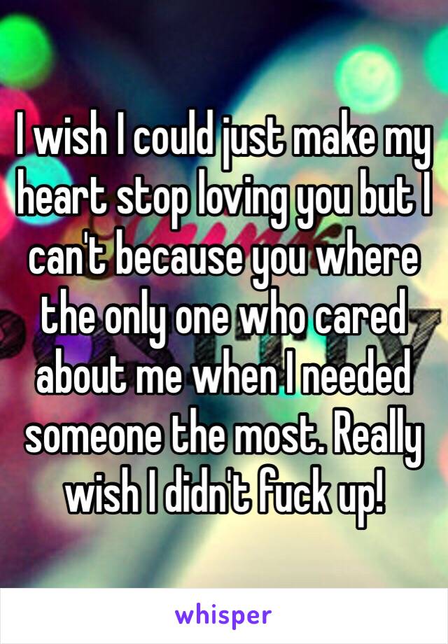 I wish I could just make my heart stop loving you but I can't because you where the only one who cared about me when I needed someone the most. Really wish I didn't fuck up!