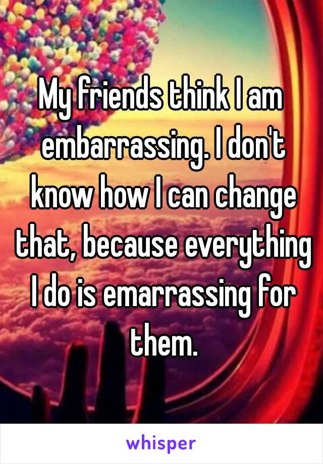 My friends think I am embarrassing. I don't know how I can change that, because everything I do is emarrassing for them.