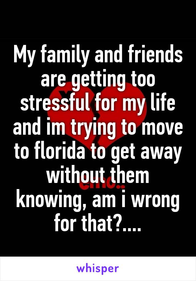 My family and friends are getting too stressful for my life and im trying to move to florida to get away without them knowing, am i wrong for that?....