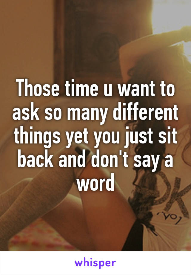 Those time u want to ask so many different things yet you just sit back and don't say a word