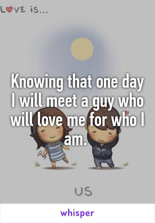 Knowing that one day I will meet a guy who will love me for who I am. 