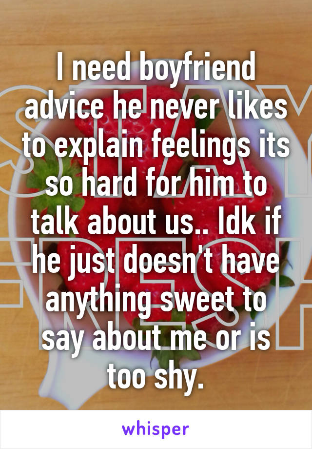 I need boyfriend advice he never likes to explain feelings its so hard for him to talk about us.. Idk if he just doesn't have anything sweet to say about me or is too shy.