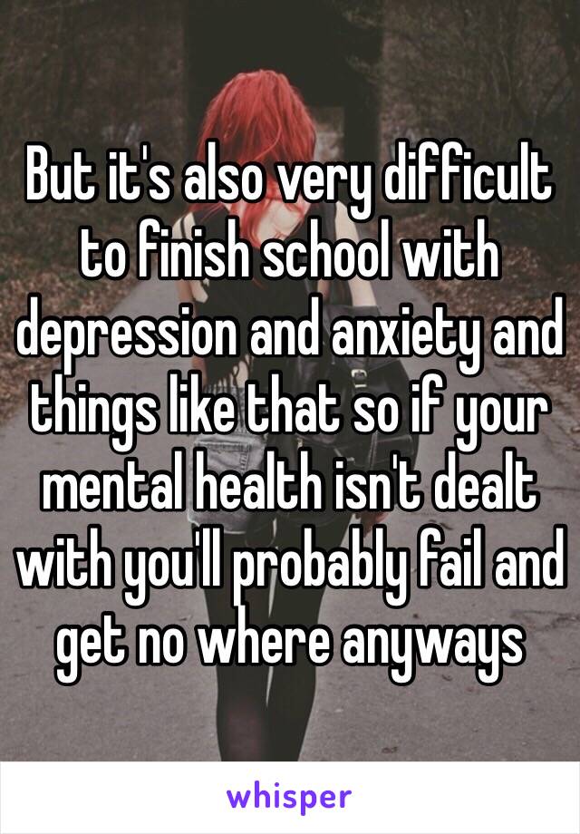 But it's also very difficult to finish school with depression and anxiety and things like that so if your mental health isn't dealt with you'll probably fail and get no where anyways