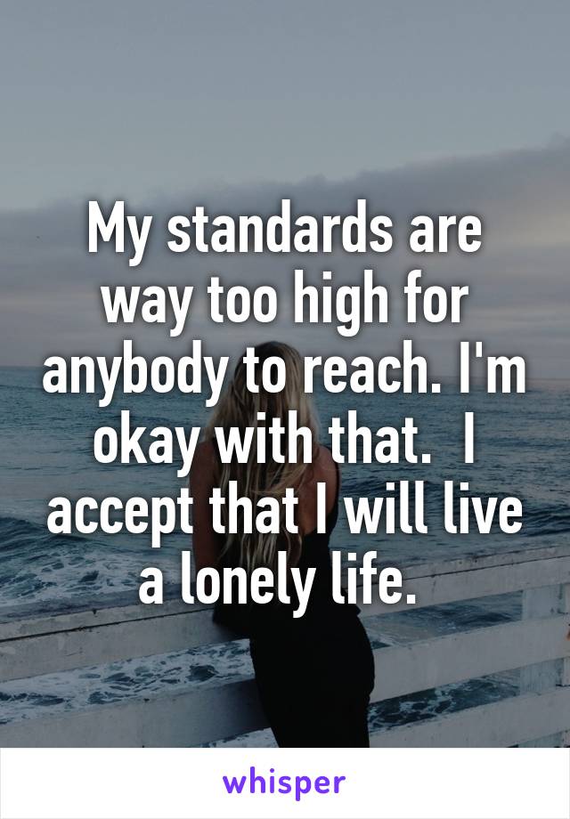 My standards are way too high for anybody to reach. I'm okay with that.  I accept that I will live a lonely life. 