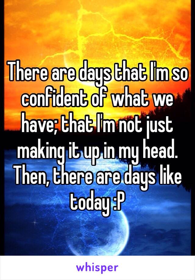 There are days that I'm so confident of what we have; that I'm not just making it up in my head. Then, there are days like today :P