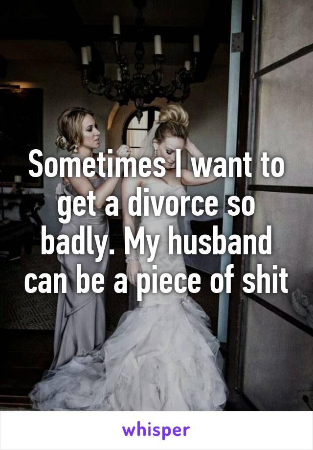 Sometimes I want to get a divorce so badly. My husband can be a piece of shit