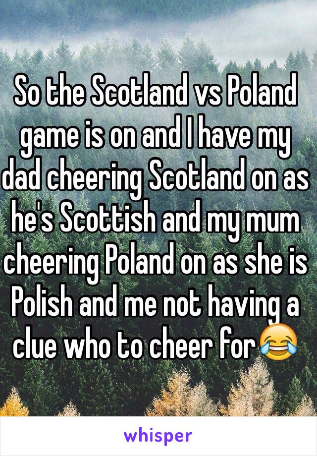 So the Scotland vs Poland game is on and I have my dad cheering Scotland on as he's Scottish and my mum cheering Poland on as she is Polish and me not having a clue who to cheer for😂