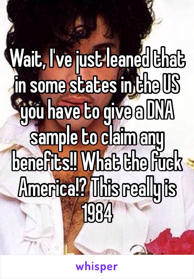 Wait, I've just leaned that in some states in the US you have to give a DNA sample to claim any benefits!! What the fuck America!? This really is 1984