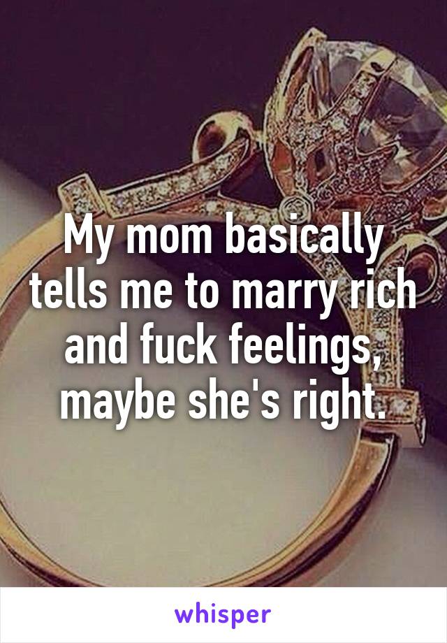 My mom basically tells me to marry rich and fuck feelings, maybe she's right.