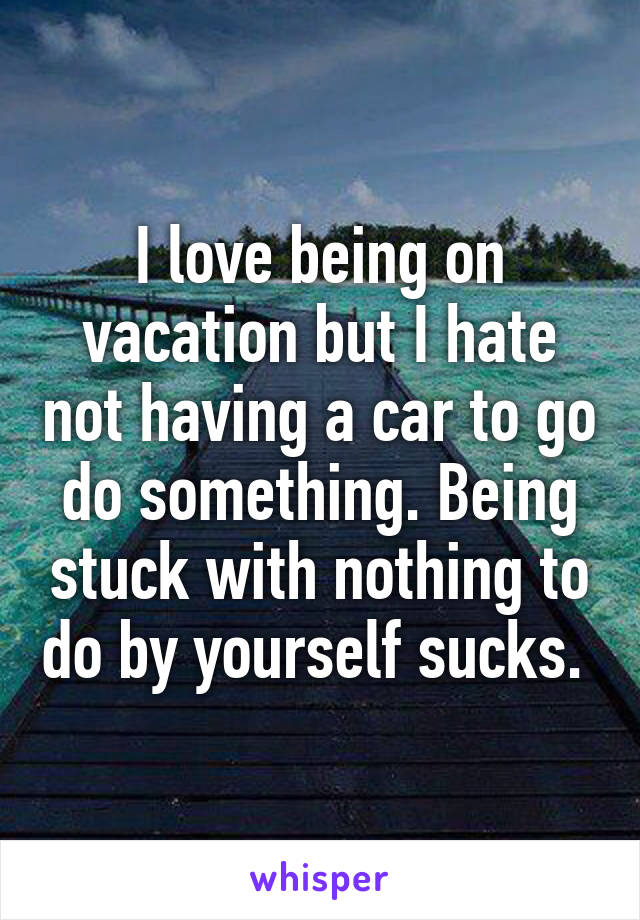 I love being on vacation but I hate not having a car to go do something. Being stuck with nothing to do by yourself sucks. 