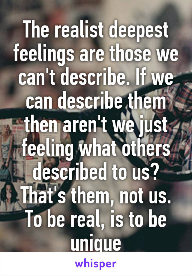 The realist deepest feelings are those we can't describe. If we can describe them then aren't we just feeling what others described to us? That's them, not us.
To be real, is to be unique