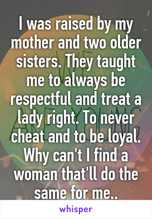 I was raised by my mother and two older sisters. They taught me to always be respectful and treat a lady right. To never cheat and to be loyal. Why can't I find a woman that'll do the same for me..