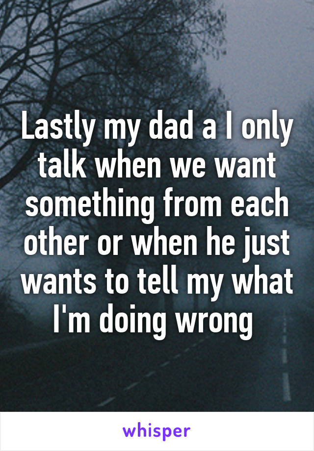 Lastly my dad a I only talk when we want something from each other or when he just wants to tell my what I'm doing wrong 