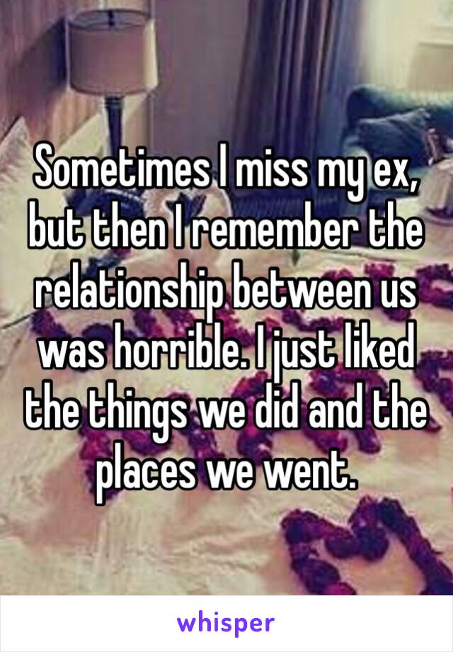 Sometimes I miss my ex, but then I remember the relationship between us was horrible. I just liked the things we did and the places we went.