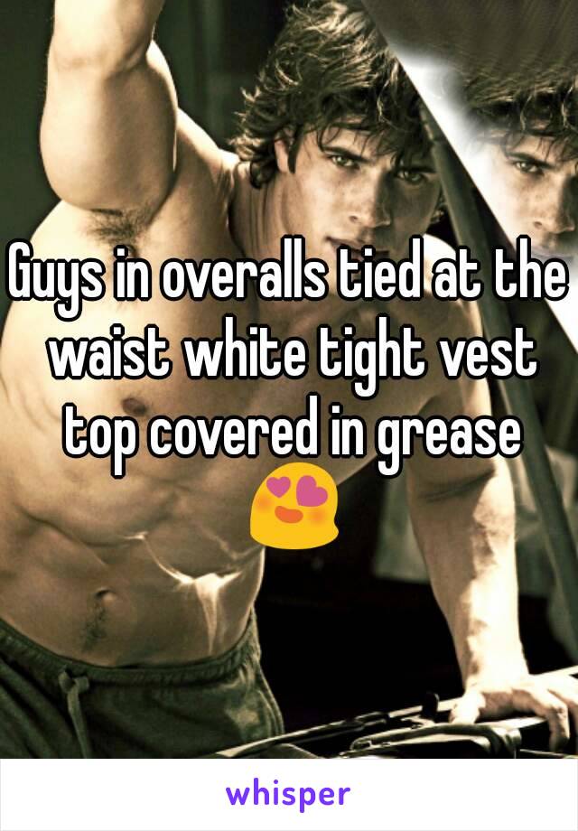 Guys in overalls tied at the waist white tight vest top covered in grease 😍