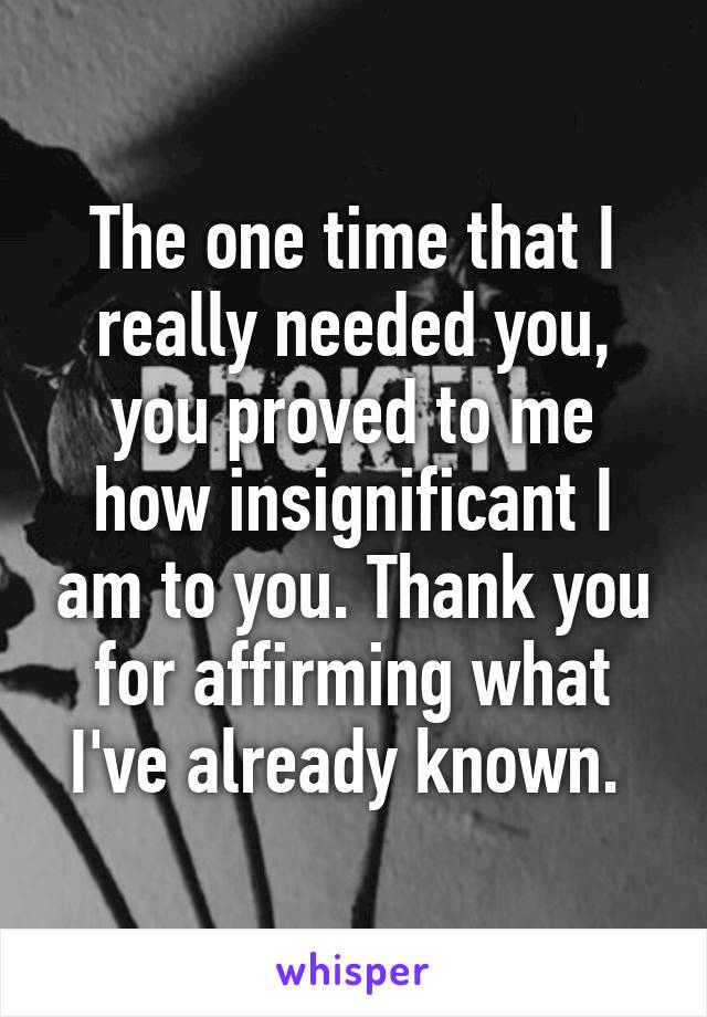 The one time that I really needed you, you proved to me how insignificant I am to you. Thank you for affirming what I've already known. 