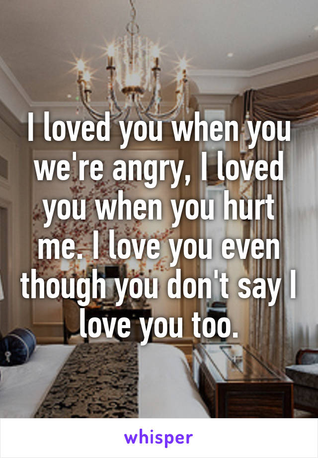 I loved you when you we're angry, I loved you when you hurt me. I love you even though you don't say I love you too.