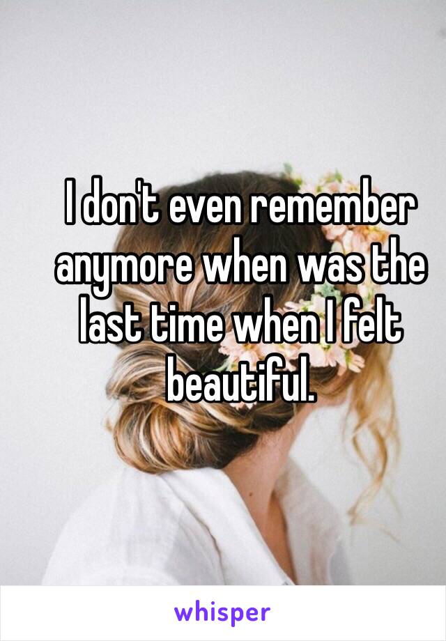 I don't even remember anymore when was the last time when I felt beautiful.