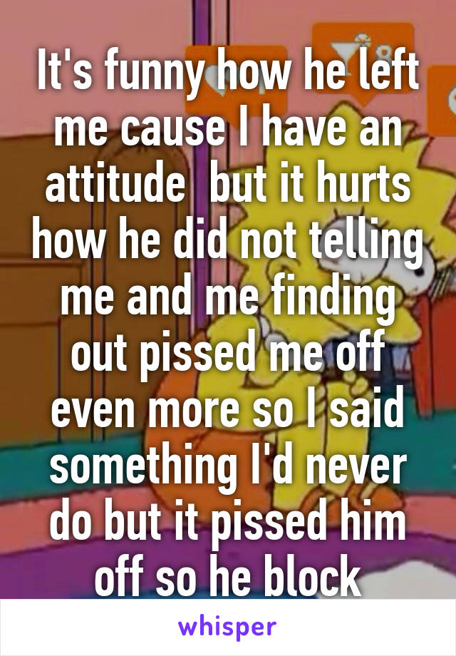 It's funny how he left me cause I have an attitude  but it hurts how he did not telling me and me finding out pissed me off even more so I said something I'd never do but it pissed him off so he block