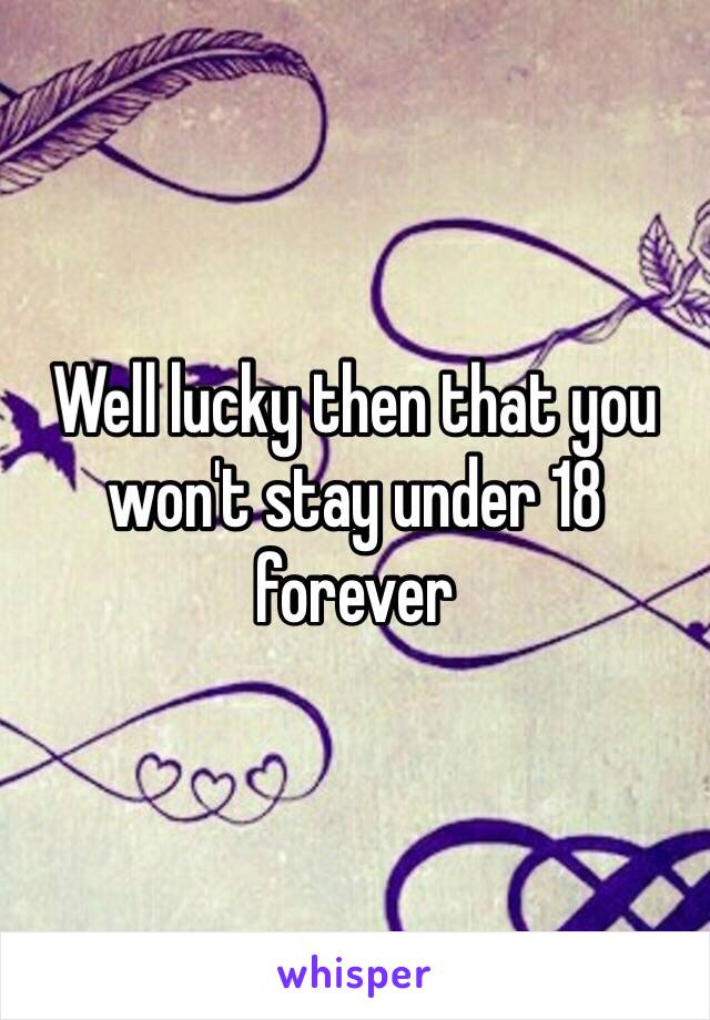 Well lucky then that you won't stay under 18 forever