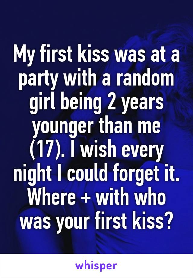 My first kiss was at a party with a random girl being 2 years younger than me (17). I wish every night I could forget it. Where + with who was your first kiss?