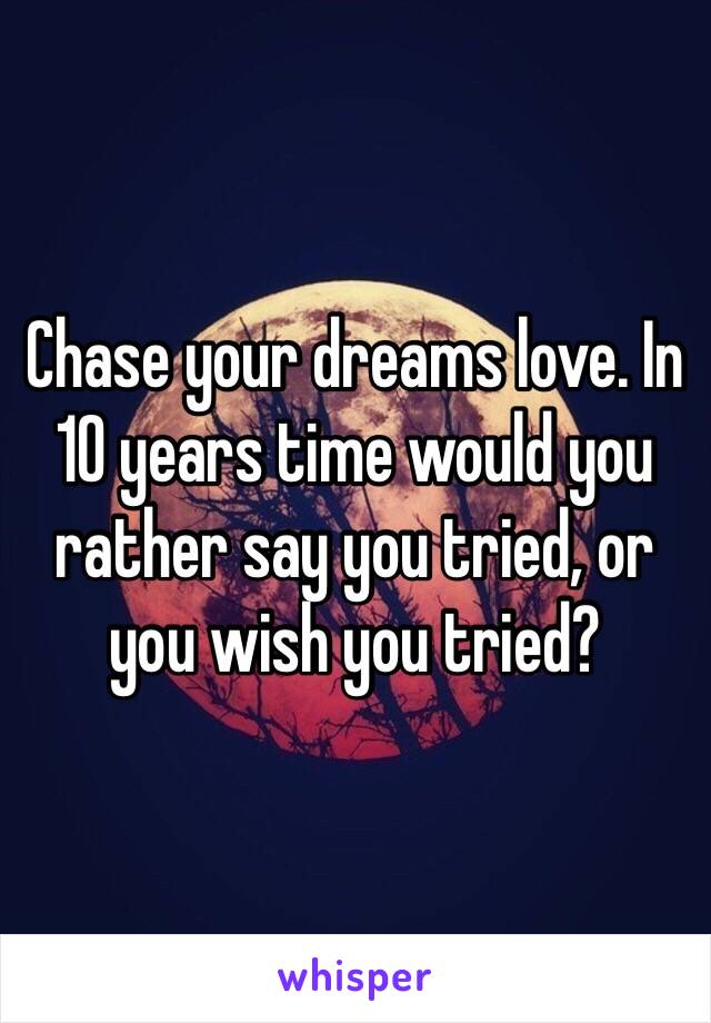 Chase your dreams love. In 10 years time would you rather say you tried, or you wish you tried?