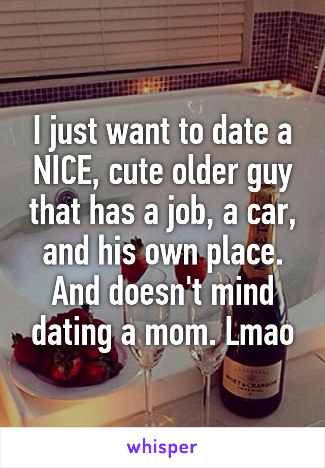 I just want to date a NICE, cute older guy that has a job, a car, and his own place. And doesn't mind dating a mom. Lmao