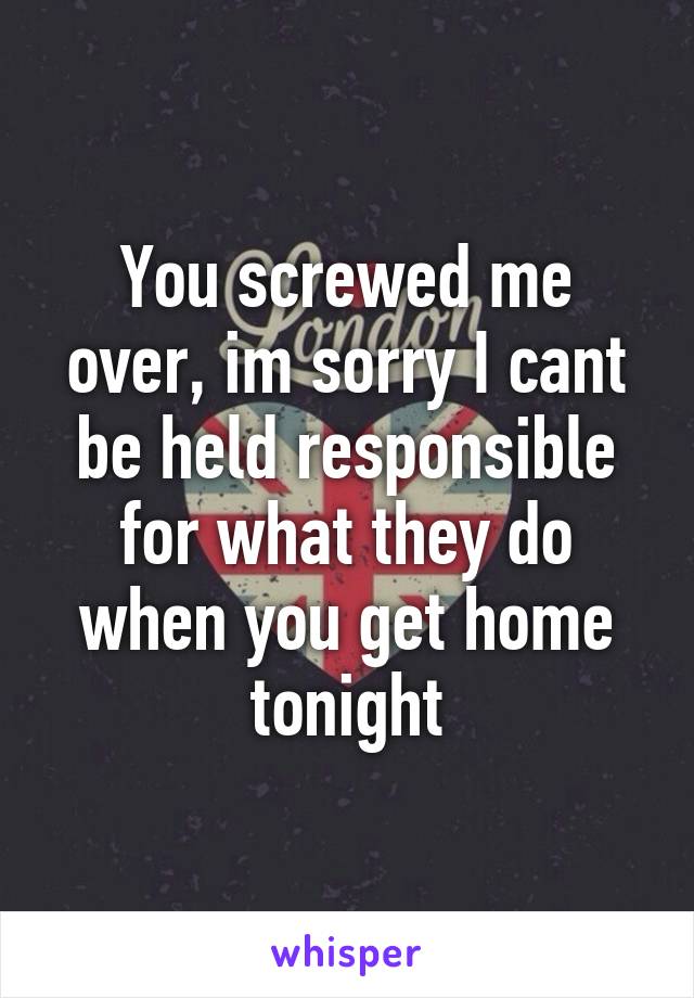 You screwed me over, im sorry I cant be held responsible for what they do when you get home tonight