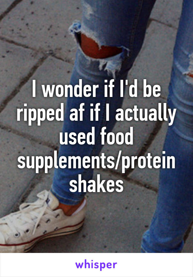 I wonder if I'd be ripped af if I actually used food supplements/protein shakes