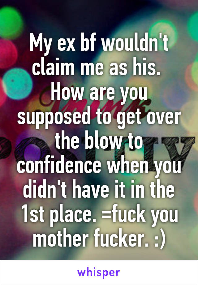 My ex bf wouldn't claim me as his.  How are you supposed to get over the blow to confidence when you didn't have it in the 1st place. =fuck you mother fucker. :)