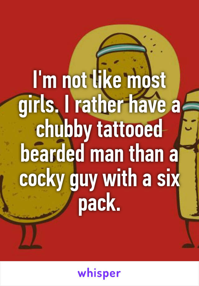 I'm not like most girls. I rather have a chubby tattooed bearded man than a cocky guy with a six pack.