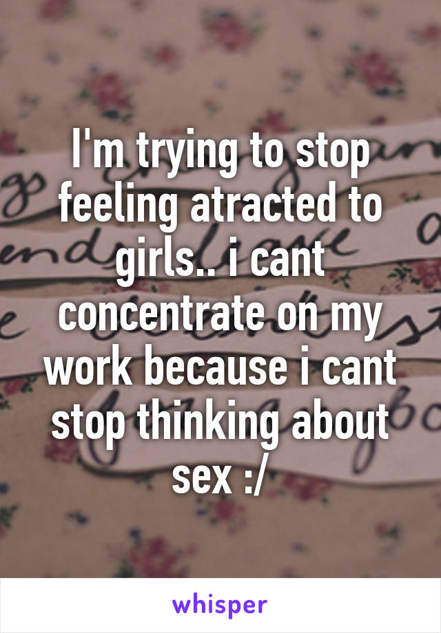 I'm trying to stop feeling atracted to girls.. i cant concentrate on my work because i cant stop thinking about sex :/