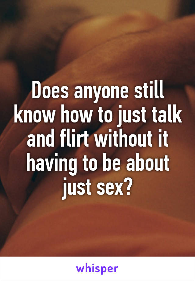 Does anyone still know how to just talk and flirt without it having to be about just sex?