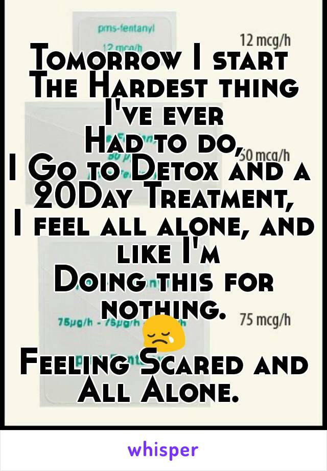 Tomorrow I start 
The Hardest thing I've ever 
Had to do,
I Go to Detox and a 
20Day Treatment,
I feel all alone, and like I'm
Doing this for nothing. 
😢
Feeling Scared and
All Alone. 
