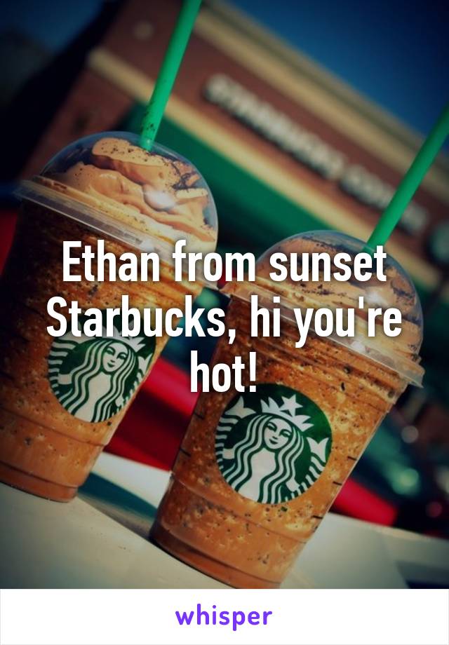 Ethan from sunset Starbucks, hi you're hot!