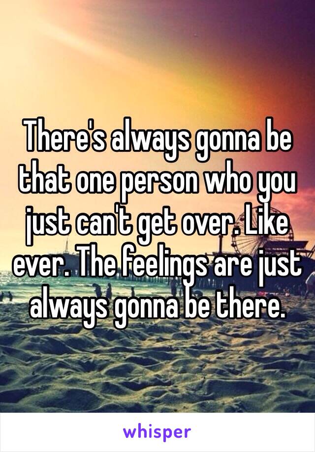 There's always gonna be that one person who you just can't get over. Like ever. The feelings are just always gonna be there. 