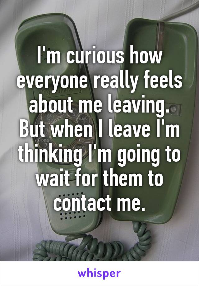 I'm curious how everyone really feels about me leaving.
But when I leave I'm thinking I'm going to wait for them to contact me.
