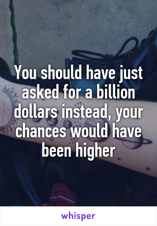 You should have just asked for a billion dollars instead, your chances would have been higher