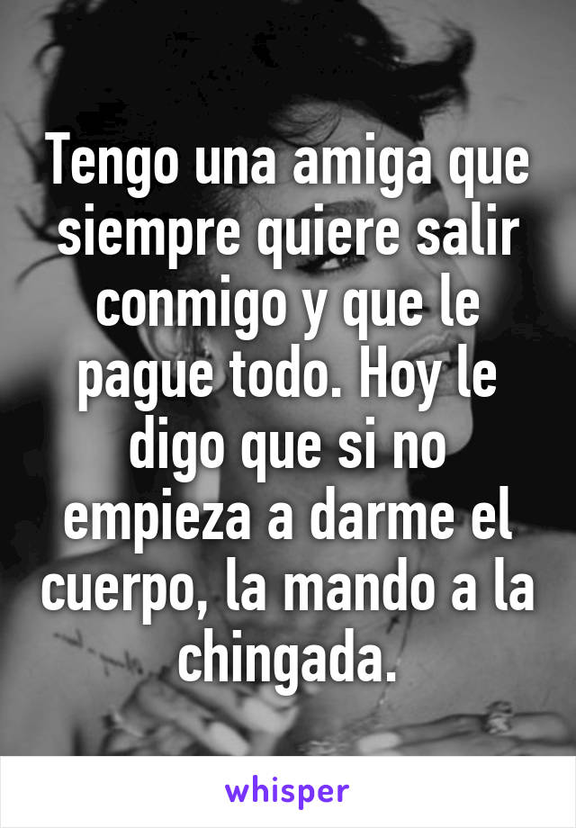 Tengo una amiga que siempre quiere salir conmigo y que le pague todo. Hoy le digo que si no empieza a darme el cuerpo, la mando a la chingada.