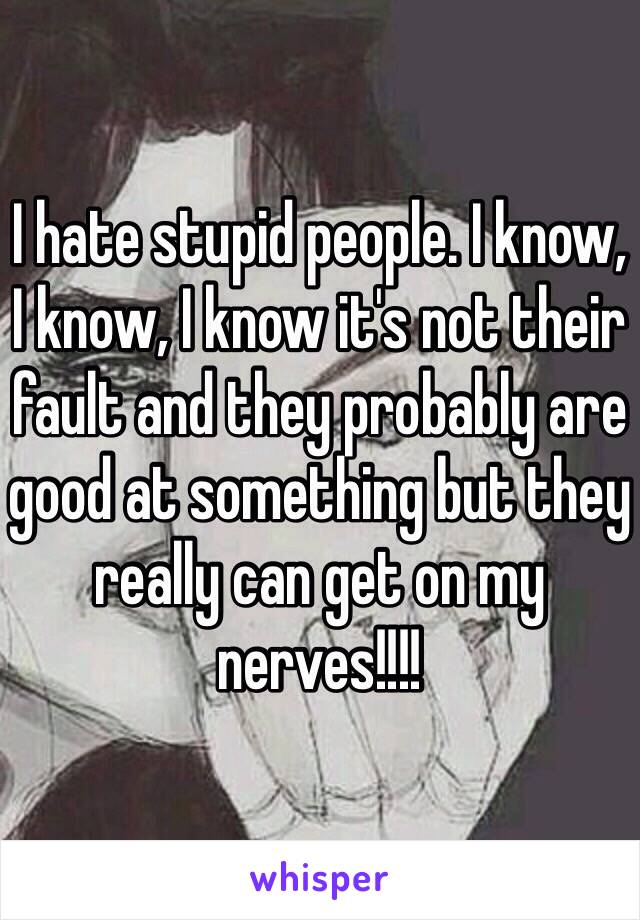 I hate stupid people. I know, I know, I know it's not their fault and they probably are good at something but they really can get on my nerves!!!!