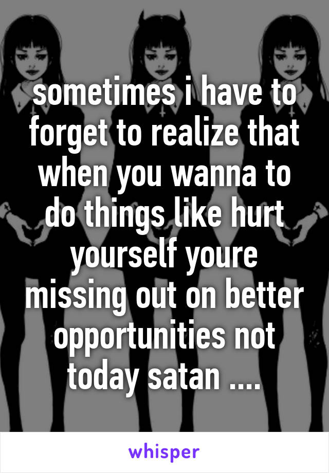 sometimes i have to forget to realize that when you wanna to do things like hurt yourself youre missing out on better opportunities not today satan ....